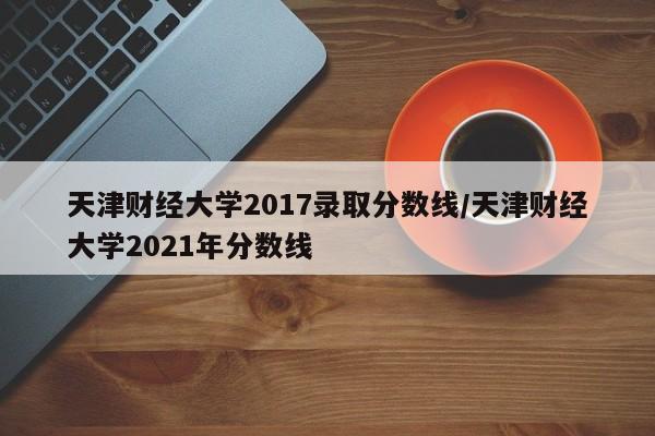 天津财经大学2017录取分数线/天津财经大学2021年分数线