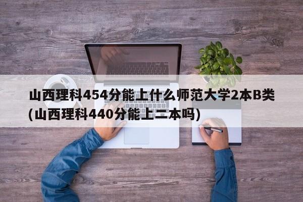 山西理科454分能上什么师范大学2本B类(山西理科440分能上二本吗)