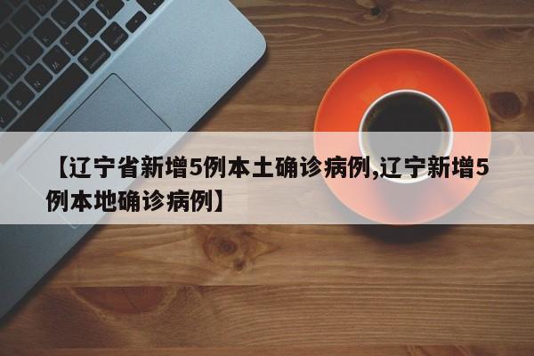 【辽宁省新增5例本土确诊病例,辽宁新增5例本地确诊病例】