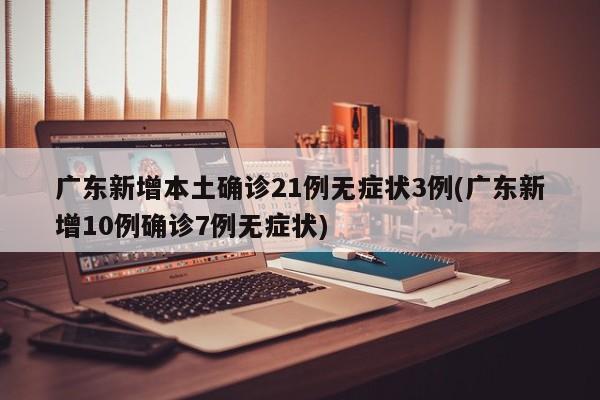 广东新增本土确诊21例无症状3例(广东新增10例确诊7例无症状)