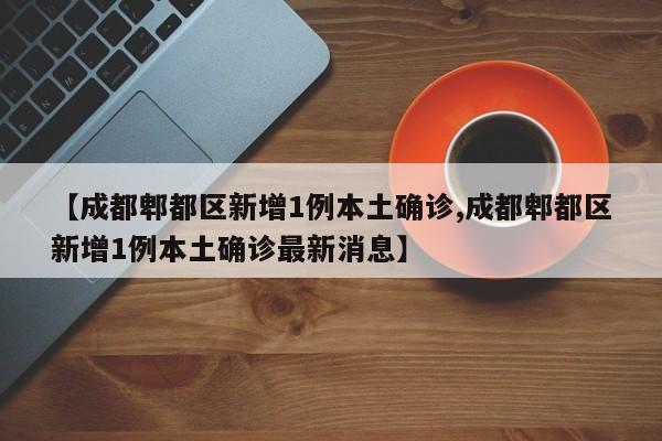【成都郫都区新增1例本土确诊,成都郫都区新增1例本土确诊最新消息】