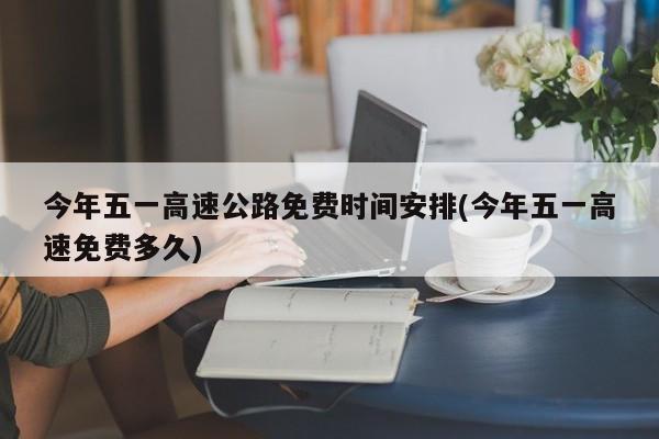 今年五一高速公路免费时间安排(今年五一高速免费多久)