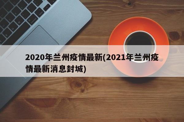 2020年兰州疫情最新(2021年兰州疫情最新消息封城)