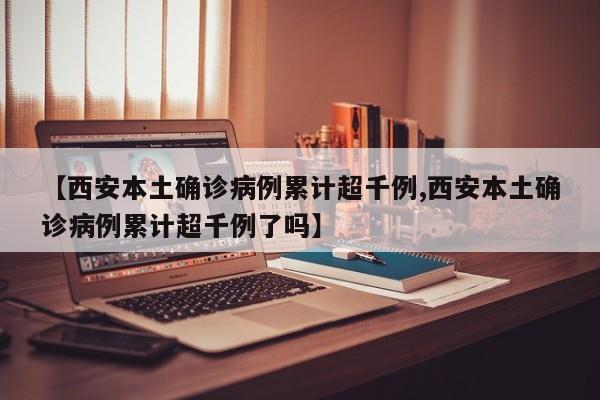 【西安本土确诊病例累计超千例,西安本土确诊病例累计超千例了吗】