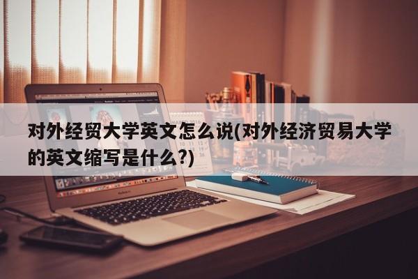 对外经贸大学英文怎么说(对外经济贸易大学的英文缩写是什么?)