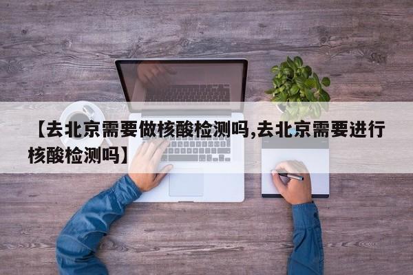 【去北京需要做核酸检测吗,去北京需要进行核酸检测吗】