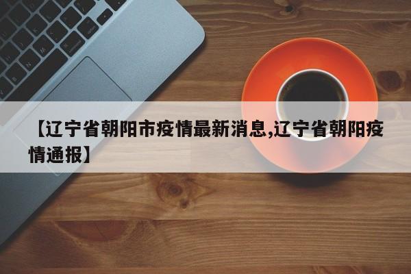 【辽宁省朝阳市疫情最新消息,辽宁省朝阳疫情通报】