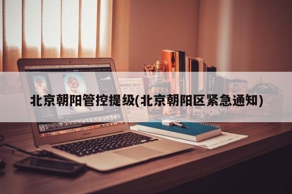 北京朝阳管控提级(北京朝阳区紧急通知)