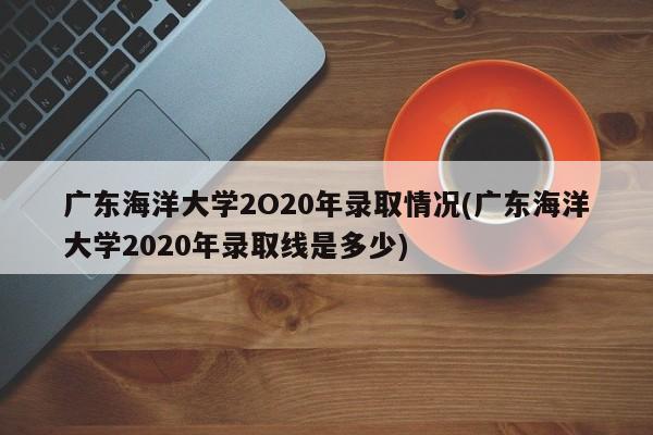 广东海洋大学2O20年录取情况(广东海洋大学2020年录取线是多少)