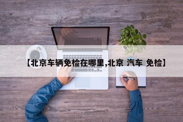 【北京车辆免检在哪里,北京 汽车 免检】