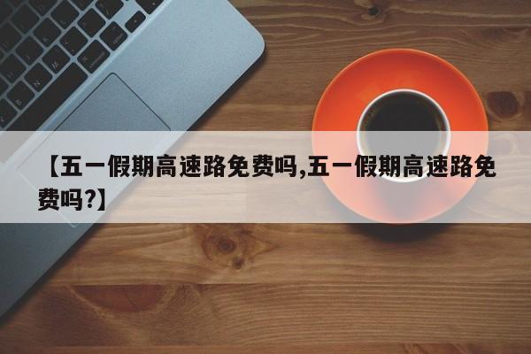 【五一假期高速路免费吗,五一假期高速路免费吗?】