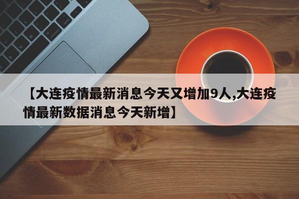 【大连疫情最新消息今天又增加9人,大连疫情最新数据消息今天新增】