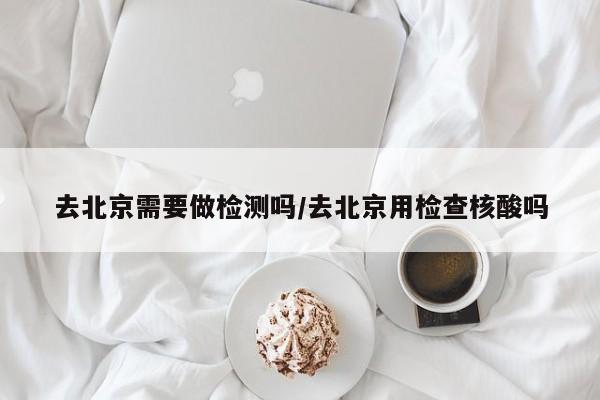 去北京需要做检测吗/去北京用检查核酸吗