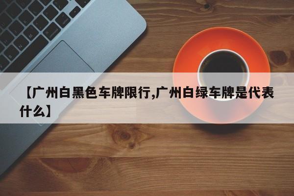 【广州白黑色车牌限行,广州白绿车牌是代表什么】
