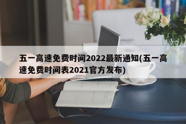 五一高速免费时间2022最新通知(五一高速免费时间表2021官方发布)