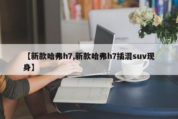 【新款哈弗h7,新款哈弗h7插混suv现身】