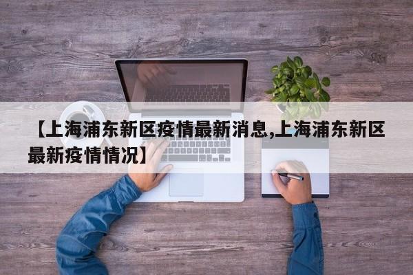 【上海浦东新区疫情最新消息,上海浦东新区最新疫情情况】