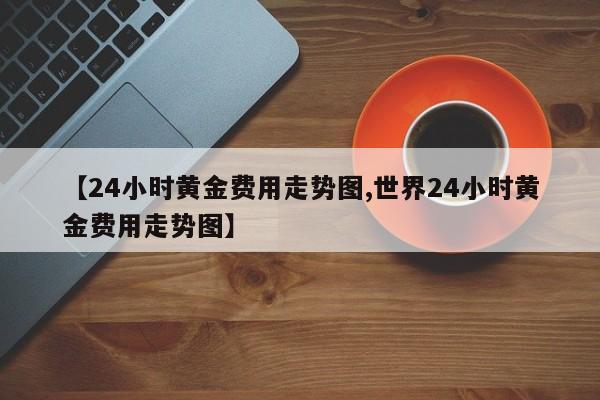【24小时黄金费用走势图,世界24小时黄金费用走势图】
