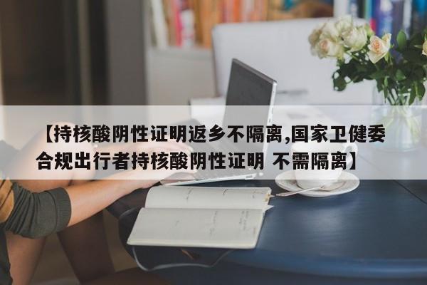【持核酸阴性证明返乡不隔离,国家卫健委 合规出行者持核酸阴性证明 不需隔离】