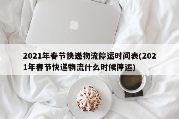 2021年春节快递物流停运时间表(2021年春节快递物流什么时候停运)