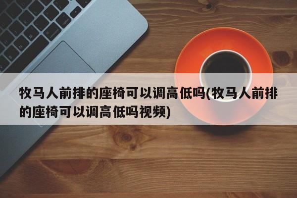 牧马人前排的座椅可以调高低吗(牧马人前排的座椅可以调高低吗视频)