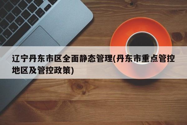 辽宁丹东市区全面静态管理(丹东市重点管控地区及管控政策)
