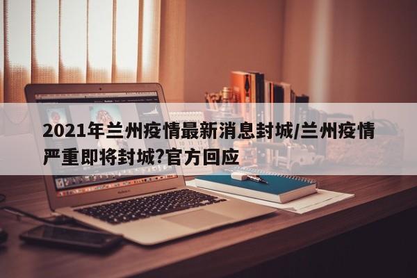 2021年兰州疫情最新消息封城/兰州疫情严重即将封城?官方回应
