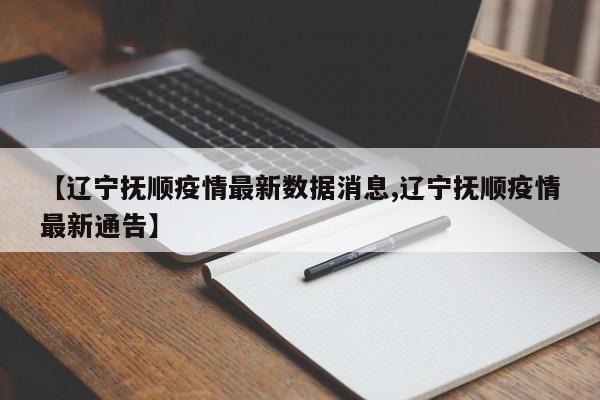 【辽宁抚顺疫情最新数据消息,辽宁抚顺疫情最新通告】