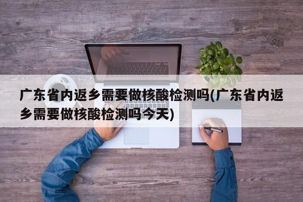 广东省内返乡需要做核酸检测吗(广东省内返乡需要做核酸检测吗今天)