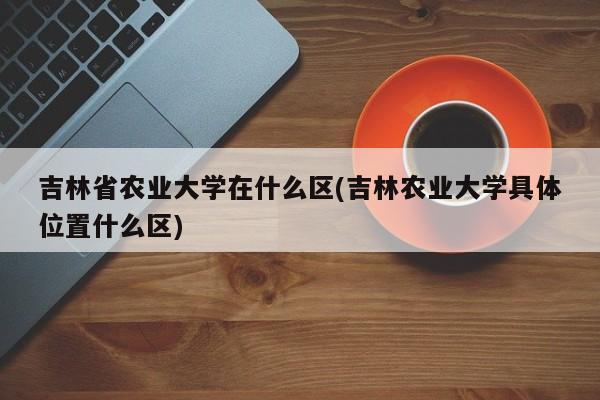 吉林省农业大学在什么区(吉林农业大学具体位置什么区)