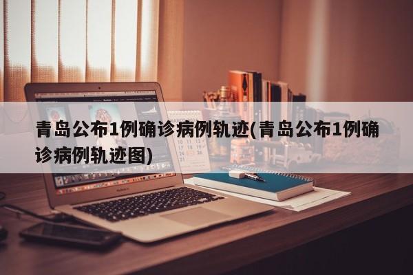 青岛公布1例确诊病例轨迹(青岛公布1例确诊病例轨迹图)