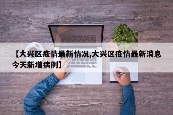 【大兴区疫情最新情况,大兴区疫情最新消息今天新增病例】
