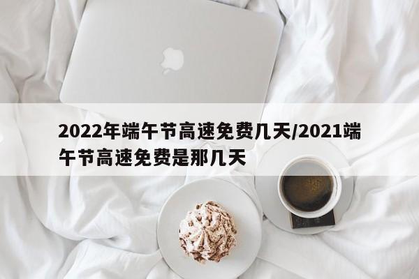 2022年端午节高速免费几天/2021端午节高速免费是那几天
