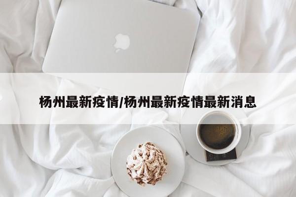 杨州最新疫情/杨州最新疫情最新消息