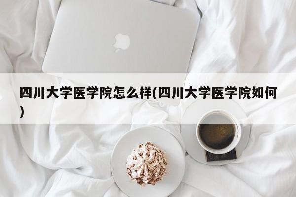 四川大学医学院怎么样(四川大学医学院如何)