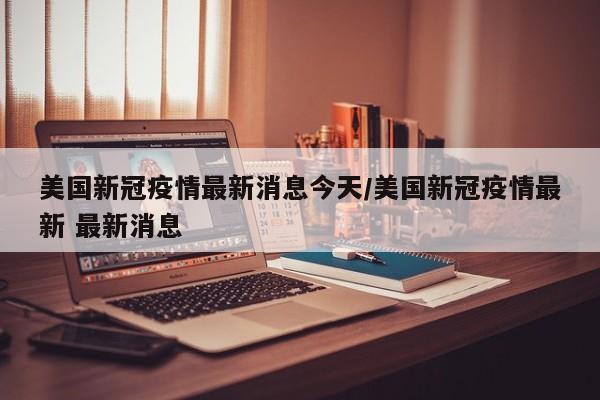 美国新冠疫情最新消息今天/美国新冠疫情最新 最新消息