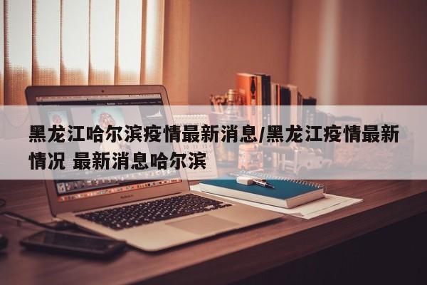 黑龙江哈尔滨疫情最新消息/黑龙江疫情最新情况 最新消息哈尔滨