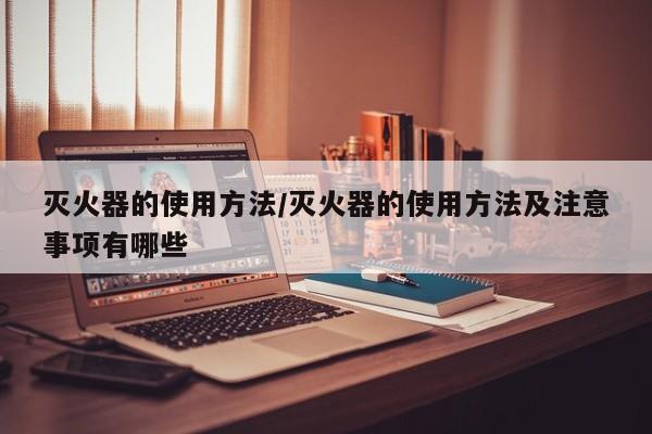 灭火器的使用方法/灭火器的使用方法及注意事项有哪些