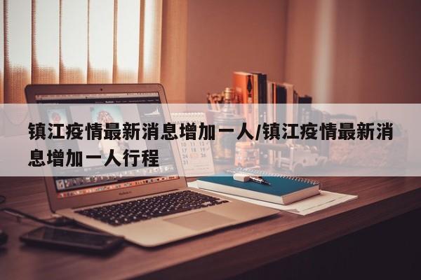 镇江疫情最新消息增加一人/镇江疫情最新消息增加一人行程