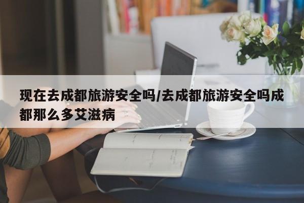现在去成都旅游安全吗/去成都旅游安全吗成都那么多艾滋病