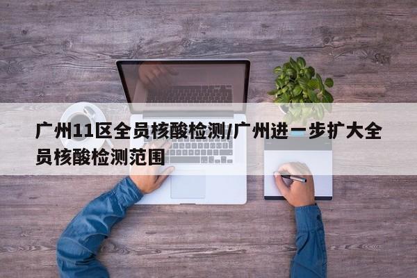广州11区全员核酸检测/广州进一步扩大全员核酸检测范围