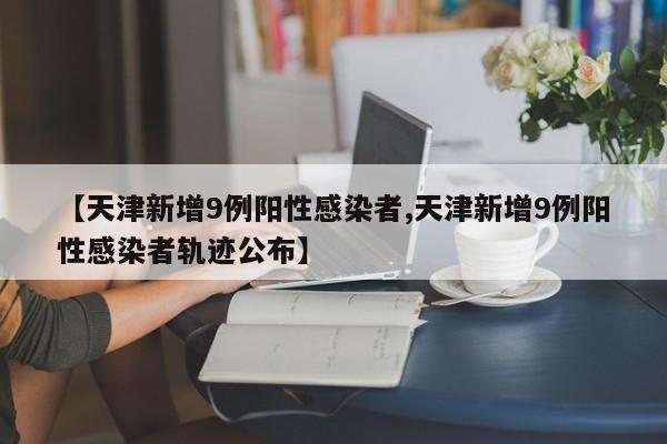 【天津新增9例阳性感染者,天津新增9例阳性感染者轨迹公布】