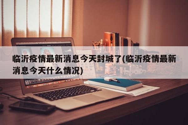 临沂疫情最新消息今天封城了(临沂疫情最新消息今天什么情况)