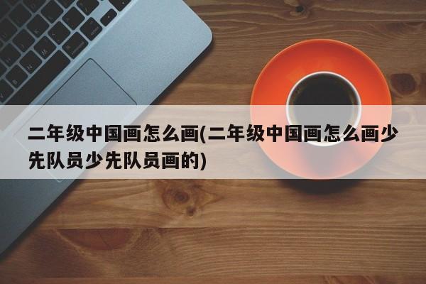 二年级中国画怎么画(二年级中国画怎么画少先队员少先队员画的)