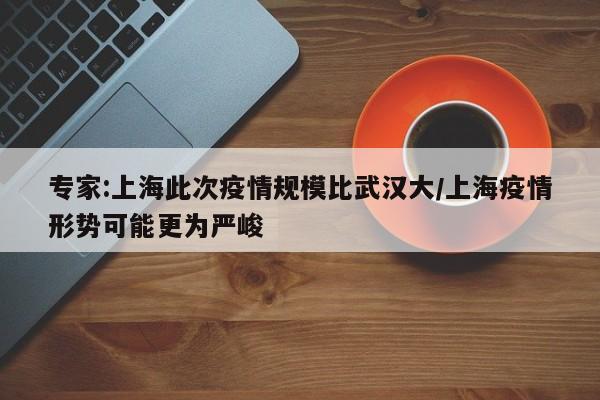 专家:上海此次疫情规模比武汉大/上海疫情形势可能更为严峻