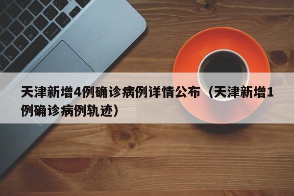 天津新增4例确诊病例详情公布（天津新增1例确诊病例轨迹）