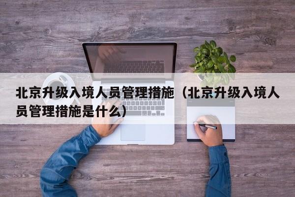 北京升级入境人员管理措施（北京升级入境人员管理措施是什么）