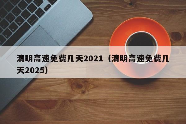 清明高速免费几天2021（清明高速免费几天2025）