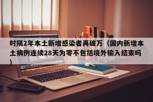 时隔2年本土新增感染者再破万（国内新增本土病例连续28天为零不包括境外输入结束吗）