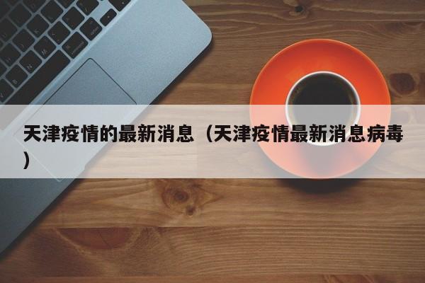 天津疫情的最新消息（天津疫情最新消息病毒）